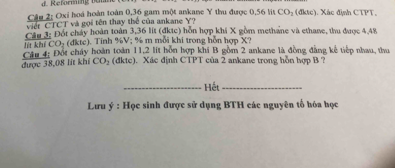 Reforming bum 
Câu 2: Oxi hoá hoàn toàn 0,36 gam một ankane Y thu được 0,56 lít CO_2 (dktc). Xác định CTPT, 
viết CTCT và gọi tên thay thế của ankane Y? 
Cầu 3: Đốt cháy hoàn toàn 3,36 lít (đktc) hỗn hợp khí X gồm methane và ethane, thu được 4,48
lít khí CO_2 (đktc). Tính % V; % m mỗi khí trong hỗn hợp X? 
Câu 4: Đốt cháy hoàn toàn 11,2 lít hỗn hợp khí B gồm 2 ankane là đồng đăng kế tiếp nhau, thu 
được 38,08 lít khí CO_2 (đktc). Xác định CTPT của 2 ankane trong hỗn hợp B ? 
_Hết_ 
* Lưu ý : Học sinh được sử dụng BTH các nguyên tố hóa học