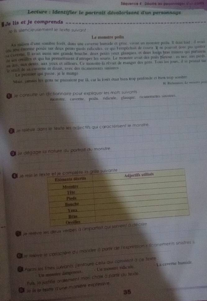 Séquence 4 : Décrre les pesonnages d'ui sante 
Lecture : Identifier le portrait dévalorisant d'un personnage
Je lis et je comprends
je is silencieusement le texte suivant .
Le monstre poila
An milieu d'une sombre forêt, dans une caverne humide et grise, vivait un monstre poilu. Il était laid ; il avait
one tête enorme posée sur deux petits pieds ridicules, ce qui l'empéchau de courir. Il ne pouvait donc pas quitier
sa caverne. Il avait aussi une grande bouche, deux petits yeux glauques, et deux longs bras minces qui partaient
de ses oreilles et qui lui permettaient d'attraper les souris. Le monstre avait des poils pariout : au nex, anx pièds.
an dos, aux dents, aux yeux et ailleurs. Ce monstre-la rèvait de manger des gens. Tous les jours, il se postaif sur
le seuil de sa caverne et disait, avec des ricanements sinistres 
Le premer qui passe, je le mange
Mais, jamais les gens ne passaient par là, car la forêt était bien trop profonde et bien trop sombre
H. Bichnnier, Le monure poti
e  le consulte un dictionnaire pour expliquer les mots suivants 
monstre. caverne、 poilu、ridicule、glauque、ricanements sinistres
e le rélève dans le texte les adjectifs qui caractérisent le monstre.
À À le dégage la nature du portrait du monstre
le relis l
_
et ue relève les deux verbes à l'impar
que relève le caractère du monsire à partir de l'expression i ricanements sinistres 
La Parmi les titres suivants, l'entoure celui qui cotivient à ce texte
Un monstre dangereux. - Un monstre ridicule La caverne humid
fuis, le justifie aralement mon chorx à partir au texte
L  le is le texte d'une manière expressive
35