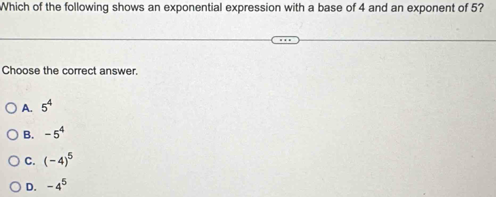 Which of the following shows an exponential expression with a base of 4 and an exponent of 5?
Choose the correct answer.
A. 5^4
B. -5^4
C. (-4)^5
D. -4^5