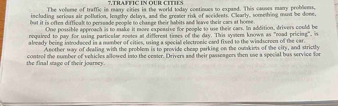 TRAFFIC IN OUR CITIES 
The volume of traffic in many cities in the world today continues to expand. This causes many problems, 
including serious air pollution, lengthy delays, and the greater risk of accidents. Clearly, something must be done, 
but it is often difficult to persuade people to change their habits and leave their cars at home. 
One possible approach is to make it more expensive for people to use their cars. In addition, drivers could be 
required to pay for using particular routes at different times of the day. This system known as "road pricing", is 
already being introduced in a number of cities, using a special electronic card fixed to the windscreen of the car. 
Another way of dealing with the problem is to provide cheap parking on the outskirts of the city, and strictly 
control the number of vehicles allowed into the center. Drivers and their passengers then use a special bus service for 
the final stage of their journey.