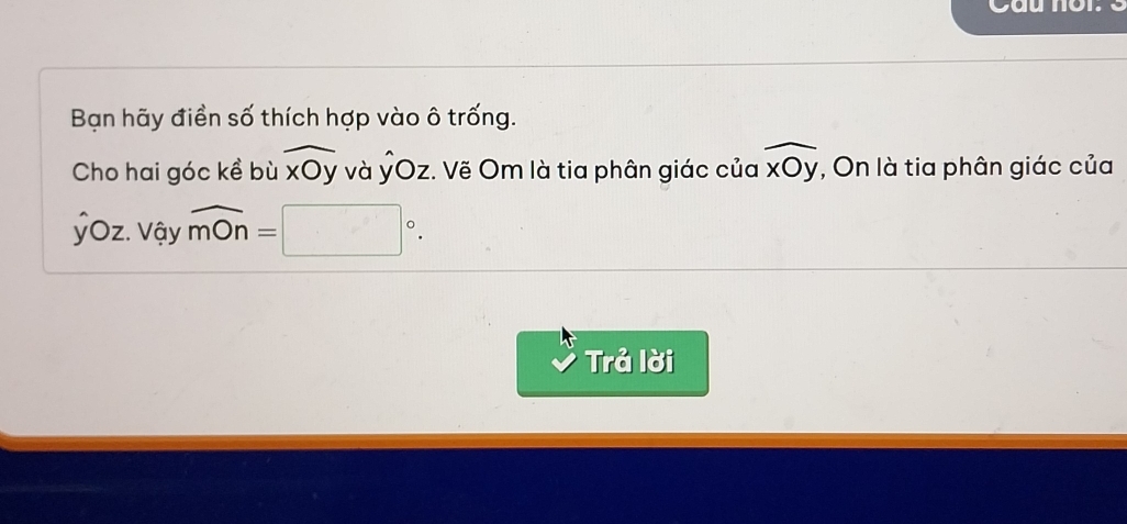 Cau nor. 
Bạn hãy điền số thích hợp vào ô trống. 
Cho hai góc kề bù widehat xOy và ỶOz. Vẽ Om là tia phân giác của widehat xOy , On là tia phân giác của 
ỷOz. Vậy widehat mOn=□°. 
Trả lời