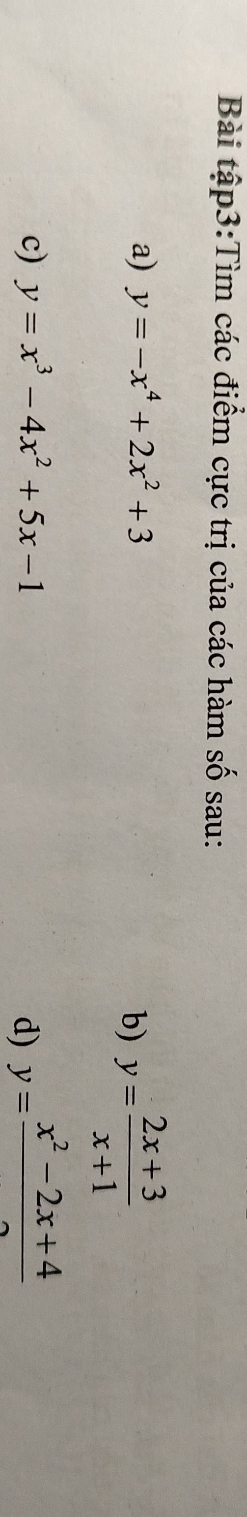 Bài tập3:Tìm các điểm cực trị của các hàm số sau: 
a) y=-x^4+2x^2+3
b) y= (2x+3)/x+1 
c) y=x^3-4x^2+5x-1 y=frac x^2-2x+4
d)