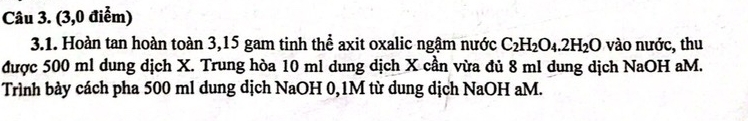 (3,0 điểm) 
3.1. Hoàn tan hoàn toàn 3,15 gam tinh thể axit oxalic ngậm nước C_2H_2O_4.2H_2O vào nước, thu 
được 500 ml dung dịch X. Trung hòa 10 ml dung dịch X cần vừa đủ 8 ml dung dịch NaOH aM. 
Trình bày cách pha 500 ml dung dịch NaOH 0,1M từ dung dịch NaOH aM.