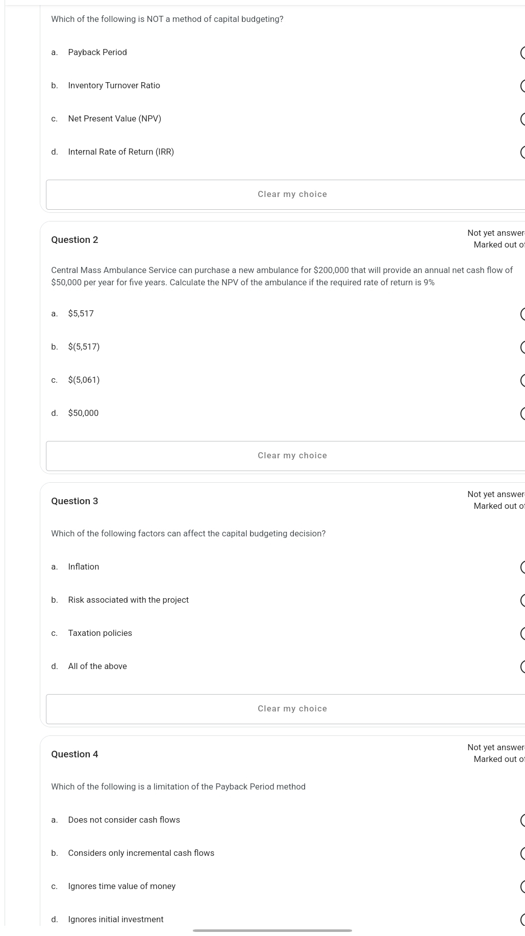 Which of the following is NOT a method of capital budgeting?
a. Payback Period
b. Inventory Turnover Ratio
c. Net Present Value (NPV)
d. Internal Rate of Return (IRR)
Clear my choice
Not yet answer
Question 2
Marked out o
Central Mass Ambulance Service can purchase a new ambulance for $200,000 that will provide an annual net cash flow of
$50,000 per year for five years. Calculate the NPV of the ambulance if the required rate of return is 9%
a. $5,517
b. $(5,517)
c. $(5,061)
d. $50,000
Clear my choice
Not vet answer
Question 3 Marked out o
Which of the following factors can affect the capital budgeting decision?
a. Inflation
b. Risk associated with the project
c. Taxation policies
d. All of the above
Clear my choice
Not yet answer
Question 4 Marked out o
Which of the following is a limitation of the Payback Period method
a. Does not consider cash flows
b. Considers only incremental cash flows
c. Ignores time value of money
_
d. Ignores initial investment