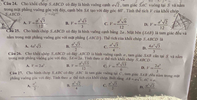 Cho khối chóp S.ABCD có đáy là hình vuông cạnh asqrt(2) , tam giác SAC vuông tại S và năm
trong mặt phẳng vuông góc với đáy, cạnh bên SA tạo với đáy góc 60°. Tính thể tích V của khối chóp
S.ABCD .
A. V= a^3sqrt(3)/12 . B. V= a^3sqrt(3)/3 . C. V= a^3sqrt(6)/12 . D. V= a^3sqrt(2)/12 .
Cầu 25. Cho hình chóp S.ABCD có đáy là hình vuông cạnh bằng 2a . Mặt bên (SAB) là tam giác đều và
nằm trong mặt phẳng vuông góc với mặt phẳng (ABCD). Thể tích của khối chóp S.ABCD là
A. 4a^3sqrt(3). B.  a^3sqrt(3)/2 . C.  a^3sqrt(3)/4 . D.  4a^3sqrt(3)/3 .
Câu 26. Cho khối chóp S.ABCD có đáy ABCD là hình vuông cạnh σ, tam giác SAB cân tại S và nằm
trong mặt phẳng vuông góc với đáy, SA=2a. Tính theo a thể tích khối chóp S.ABCD .
A. V=2a^3. B. V= a^3sqrt(15)/12 . C. V= a^3sqrt(15)/6 . D. V= 2a^3/3 .
Câu 27. Cho hình chóp S.ABC có đây ABC là tam giác vuông tại C , tam giác SAB đều nằm trong mặt AB=asqrt(3);AC=a.
phẳng vuông góc với đáy. Tính theo # thể tích của khối chóp. Biết rằng
A.  u^3/2 · B.  a^3sqrt(2)/4 . C.  a^3sqrt(3)/2 . D.  a^3sqrt(2)/2 .