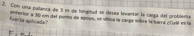 Con una palanca de 3 m de longitud se desea levantar la carga del problema 
anterior a 30 cm del punto de apoyo, se ubica la carga sobre la barra ¿Cuál es la 
fuerza aplicada?