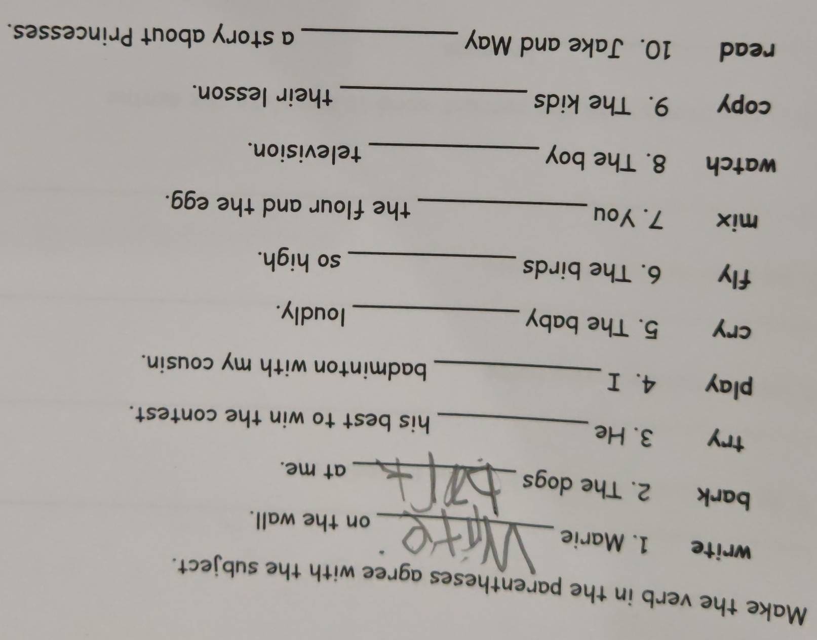 Make the verb in the parentheses agree with the subject. 
_ 
write 1. Marie 
on the wall. 
bark 2. The dogs_ 
at me. 
try 3. He 
_his best to win the contest. 
play 4. I_ badminton with my cousin. 
cry 5. The baby _loudly. 
fly 6. The birds 
_so high. 
mix 7. You _the flour and the egg. 
watch 8. The boy _television. 
copy 9. The kids _their lesson. 
read 10. Jake and May _a story about Princesses.