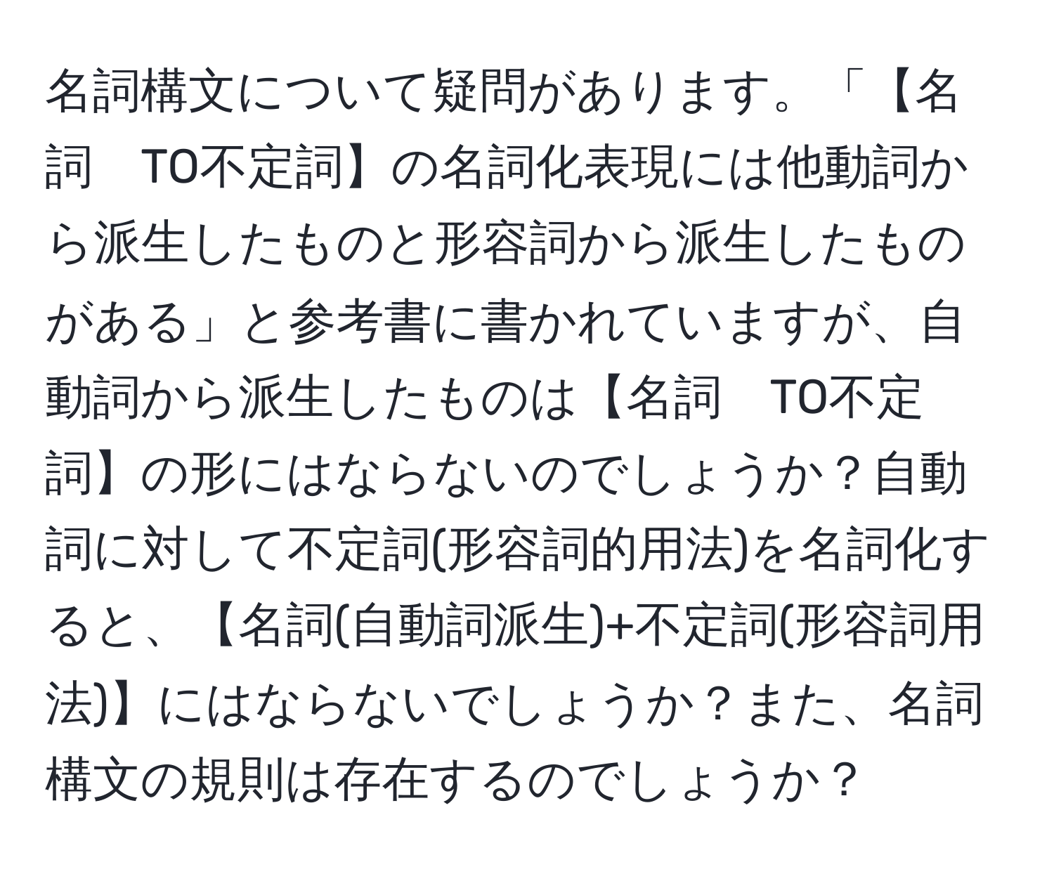 名詞構文について疑問があります。「【名詞　TO不定詞】の名詞化表現には他動詞から派生したものと形容詞から派生したものがある」と参考書に書かれていますが、自動詞から派生したものは【名詞　TO不定詞】の形にはならないのでしょうか？自動詞に対して不定詞(形容詞的用法)を名詞化すると、【名詞(自動詞派生)+不定詞(形容詞用法)】にはならないでしょうか？また、名詞構文の規則は存在するのでしょうか？