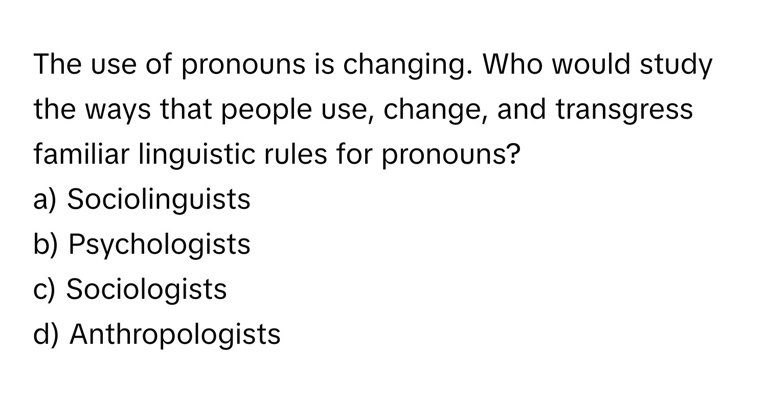 The use of pronouns is changing. Who would study the ways that people use, change, and transgress familiar linguistic rules for pronouns?

a) Sociolinguists
b) Psychologists
c) Sociologists
d) Anthropologists