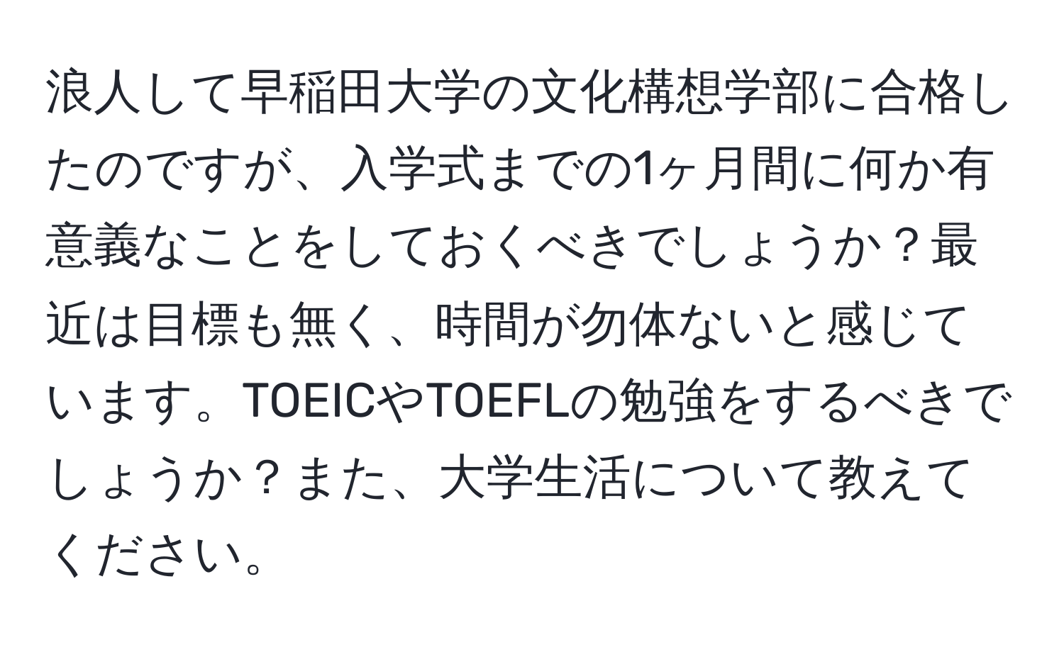 浪人して早稲田大学の文化構想学部に合格したのですが、入学式までの1ヶ月間に何か有意義なことをしておくべきでしょうか？最近は目標も無く、時間が勿体ないと感じています。TOEICやTOEFLの勉強をするべきでしょうか？また、大学生活について教えてください。