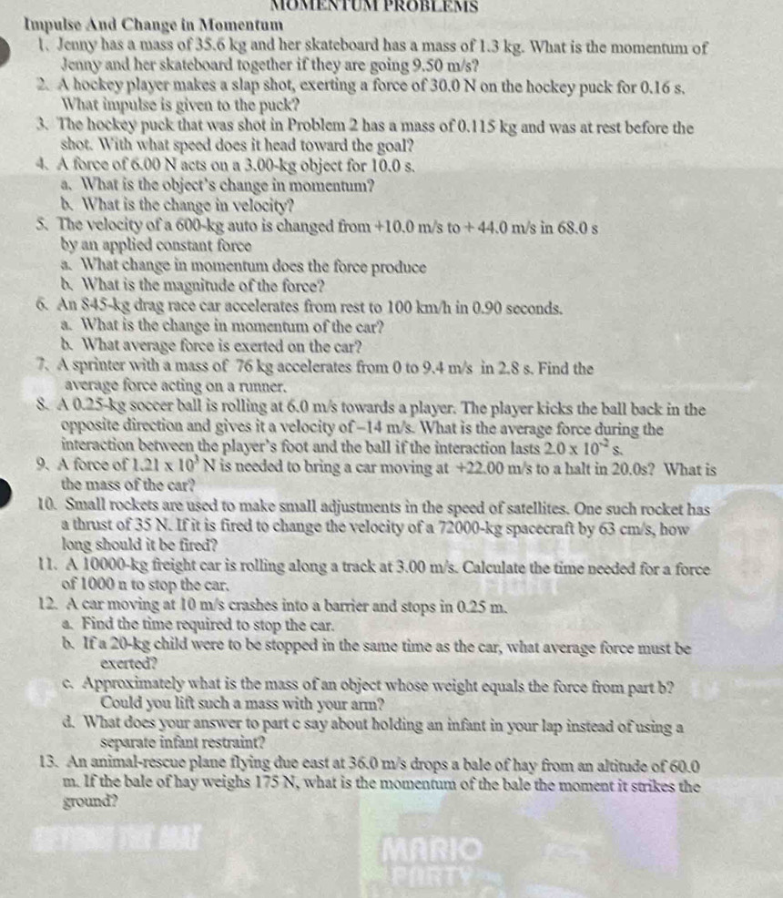 Impulse And Change in Momentum
1. Jenny has a mass of 35.6 kg and her skateboard has a mass of 1.3 kg. What is the momentum of
Jenny and her skateboard together if they are going 9.50 m/s?
2. A hockey player makes a slap shot, exerting a force of 30.0 N on the hockey puck for 0.16 s.
What impulse is given to the puck?
3. The hockey puck that was shot in Problem 2 has a mass of 0.115 kg and was at rest before the
shot. With what speed does it head toward the goal?
4. A force of 6.00 N acts on a 3.00-kg object for 10.0 s.
a. What is the object’s change in momentum?
b. What is the change in velocity?
5. The velocity of a 600-kg auto is changed from +10.0 m/s to+44.0 m/s in 68.0 s
by an applied constant force
a. What change in momentum does the force produce
b. What is the magnitude of the force?
6. An 845-kg drag race car accelerates from rest to 100 km/h in 0.90 seconds.
a. What is the change in momentum of the car?
b. What average force is exerted on the car?
7. A sprinter with a mass of 76 kg accelerates from 0 to 9.4 m/s in 2.8 s. Find the
average force acting on a runner.
8. A 0.25-kg soccer ball is rolling at 6.0 m/s towards a player. The player kicks the ball back in the
opposite direction and gives it a velocity of -14 m/s. What is the average force during the
interaction between the player’s foot and the ball if the interaction lasts 2.0* 10^(-2)s.
9. A force of 1.21* 10^3N is needed to bring a car moving at +22.00 m/s to a halt in 20.0s? What is
the mass of the car?
10. Small rockets are used to make small adjustments in the speed of satellites. One such rocket has
a thrust of 35 N. If it is fired to change the velocity of a 72000-kg spacecraft by 63 cm/s, how
long should it be fired?
l1. A 10000-kg freight car is rolling along a track at 3.00 m/s. Calculate the time needed for a force
of 1000 n to stop the car.
12. A car moving at 10 m/s crashes into a barrier and stops in 0.25 m.
a. Find the time required to stop the car.
b. If a 20-kg child were to be stopped in the same time as the car, what average force must be
exerted?
c. Approximately what is the mass of an object whose weight equals the force from part b?
Could you lift such a mass with your arm?
d. What does your answer to part c say about holding an infant in your lap instead of using a
separate infant restraint?
13. An animal-rescue plane flying due east at 36.0 m/s drops a bale of hay from an altitude of 60.0
m. If the bale of hay weighs 175 N, what is the momentum of the bale the moment it strikes the
ground?
MARIO