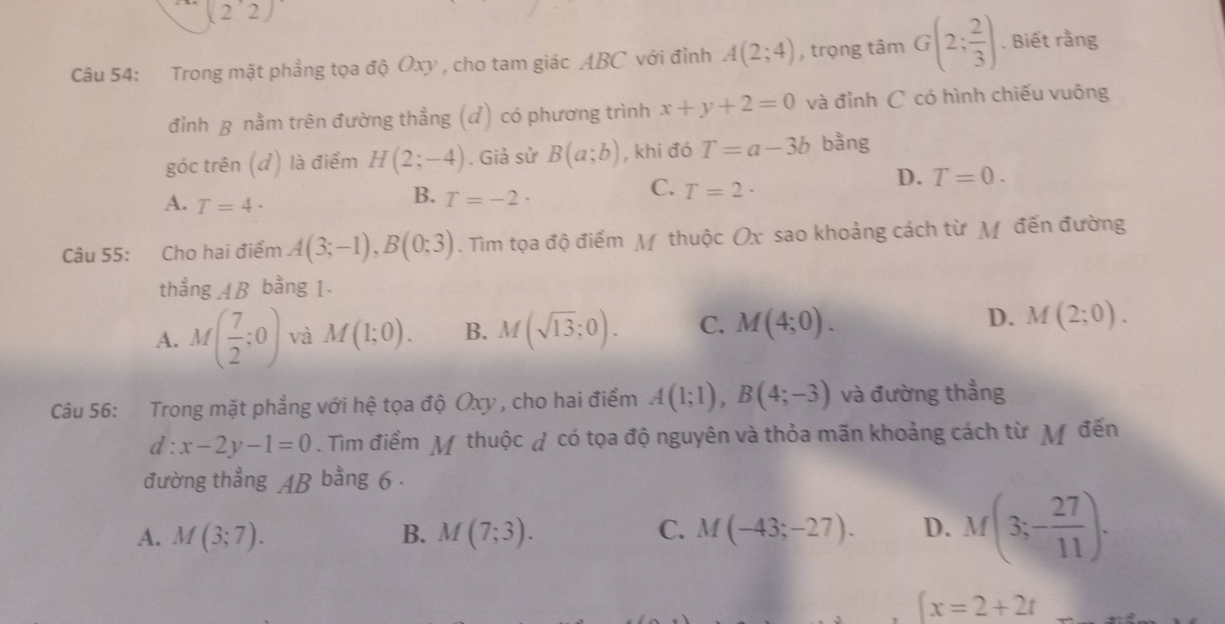 (2^,2)
Câu 54: Trong mặt phẳng tọa độ Oxy , cho tam giác ABC với đỉnh A(2;4) , trọng tâm G(2; 2/3 ). Biết rằng
đỉnh B nằm trên đường thẳng (đ) có phương trình x+y+2=0 và đỉnh C có hình chiếu vuông
góc trên (đ) là điểm H(2;-4). Giả sử B(a;b) , khi đó T=a-3b bằng
D. T=0.
A. T=4·
B. T=-2·
C. T=2·
Câu 55: Cho hai điểm A(3;-1), B(0;3). Tìm tọa độ điểm M thuộc Ox sao khoảng cách từ M đến đường
thẳng AB bằng 1.
A. M( 7/2 ;0) và M(1;0). B. M(sqrt(13);0). C. M(4;0). D. M(2;0). 
Câu 56: Trong mặt phẳng với hệ tọa độ Oxy , cho hai điểm A(1;1), B(4;-3) và đường thẳng
d : x-2y-1=0. Tìm điểm M thuộc đ có tọa độ nguyên và thỏa mãn khoảng cách từ M đến
đường thẳng AB bằng 6 .
A. M(3;7). B. M(7;3). C. M(-43;-27). D. M(3;- 27/11 ).
 x=2+2t