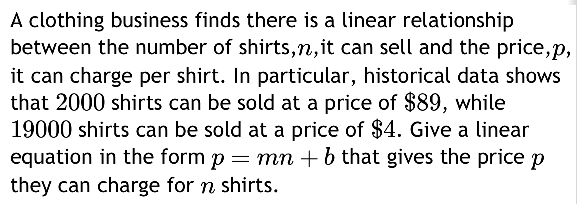 A clothing business finds there is a linear relationship 
between the number of shirts, n,it can sell and the price, p, 
it can charge per shirt. In particular, historical data shows 
that 2000 shirts can be sold at a price of $89, while
19000 shirts can be sold at a price of $4. Give a linear 
equation in the form p=mn+b that gives the price p
they can charge for n shirts.