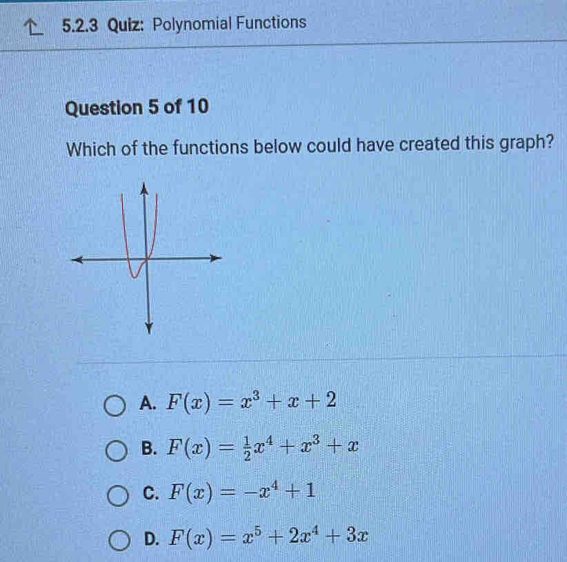 Polynomial Functions
Question 5 of 10
Which of the functions below could have created this graph?
A. F(x)=x^3+x+2
B. F(x)= 1/2 x^4+x^3+x
C. F(x)=-x^4+1
D. F(x)=x^5+2x^4+3x