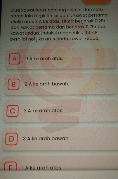 Dua kawat lurus panjang sejajar dan satu
sama lain terpisah sejauh r. Kawat pertama
dialiri arus 3 A ke atas. Titik P berjarak 0, 25r
dari kawat pertama dan berjarak 0,75r dari
kawat kedua. Induksi magnetik di titik P
bernilai nol jika arus pada kawat kedua
A 9 A ke arah atas.
B 9 A ke arah bawah.
C 3 A ke arah atas.
D 3 A ke arah bawah.
1 A ke arah atas.