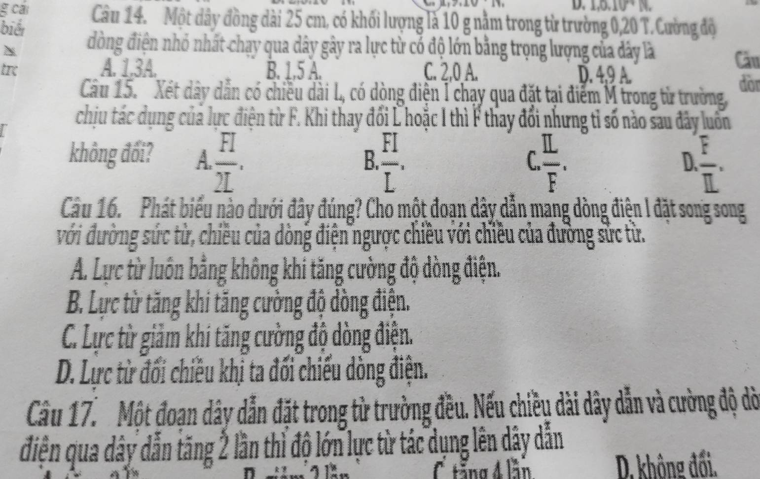 cái
D. 1, 0, 10°N
biếi
Câu 14. Một dây đồng dài 25 cm, có khối lượng là 10 g nằm trong từ trường 0,20 T. Cường độ
Thể
đòng điện nhỏ nhất chạy qua dây gây ra lực từ có độ lớn bằng trọng lượng của đây là
Câu
tr A. 1, 3A. B. 1, 5 A. C. 2, 0 A. D. 4, 9 A.
dòr
Câu 15. Xét dây dẫn có chiều dài L, có dòng điện I chạy qua đặt tại điểm M trong từ trường
chịu tác dụng của lực điện từ F. Khi thay đổi Lhoặc I thì F thay đổi nhưng tỉ số nào sau đây luồn
không đối? A.  FI/2L .
B.  FI/L .  IL/F .  F/IL . 
C
D.
Câu 16. Phát biểu nào dưới đây đúng? Cho một đoạn dây dẫn mang dòng điện I đặt song song
với đường sức từ, chiều của dòng điện ngược chiều với chiều của đường sức từ.
A. Lực từ luôn bằng không khi tăng cường độ dồng điện.
B. Lực từ tăng khi tăng cường độ dòng điện.
C. Lực từ giảm khi tăng cường độ dòng điện.
D. Lực từ đối chiều khị ta đối chiếu dòng điện.
Cầu 17. Một đoạn dây dẫn đặt trong từ trường đều. Nếu chiều dài dây dẫn và cường độ dờ
điện qua dây dẫn tăng 2 lần thỉ độ lớn lực từ tác dụng lên dây dẫn
n C tăng 4 lần D. không đối.