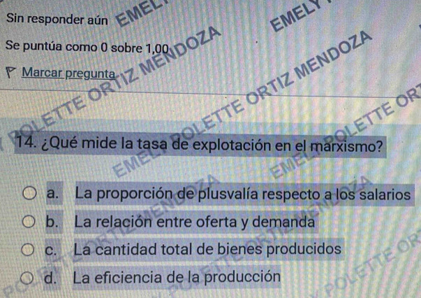 EMELY
Sin responder aún EMEL
Se puntúa como 0 sobre 1,00 DOZA
Marcar pregunta
TTE ÖRTIZ MENDOZ
ETTE OR
14. ¿Qué mide la tasa de explotación en el marxismo?
a. La proporción de plusvalía respecto a los salarios
b. La relación entre oferta y demanda
c. La cantidad total de bienes producidos
d. La eficiencia de la producción