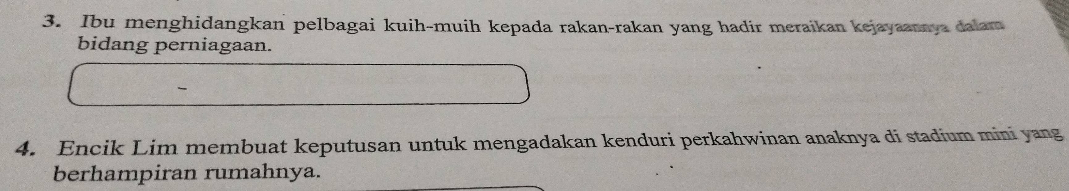 Ibu menghidangkan pelbagai kuih-muih kepada rakan-rakan yang hadir meraikan kejayaannya dalam 
bidang perniagaan. 
4. Encik Lim membuat keputusan untuk mengadakan kenduri perkahwinan anaknya di stadium mini yang 
berhampiran rumahnya.