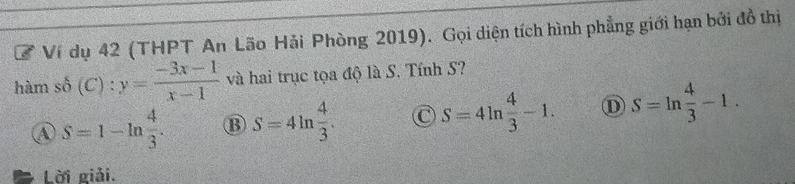 Ví dụ 42 (THPT An Lão Hải Phòng 2019). Gọi diện tích hình phẳng giới hạn bởi đồ thị
hàm số (C) ):y= (-3x-1)/x-1  và hai trục tọa độ là S. Tính S?
④ S=1-ln  4/3 .
⑬ S=4ln  4/3 .
S=4ln  4/3 -1. D S=ln  4/3 -1. 
Lời giải.