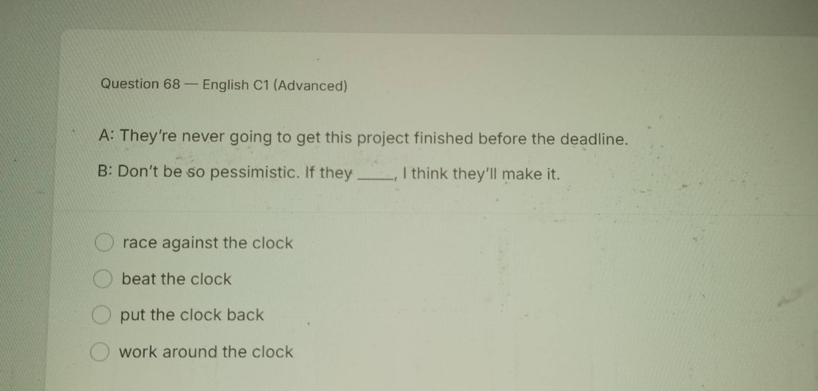 — English C1 (Advanced)
A: They're never going to get this project finished before the deadline.
B: Don’t be so pessimistic. If they _, I think they'll make it.
race against the clock
beat the clock
put the clock back
work around the clock