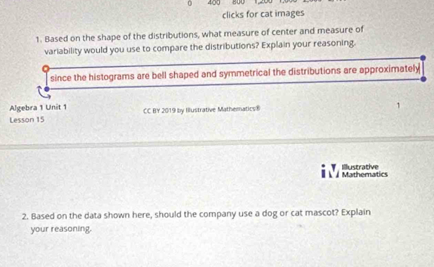 0 400 800 12 
clicks for cat images 
1. Based on the shape of the distributions, what measure of center and measure of 
variability would you use to compare the distributions? Explain your reasoning. 
since the histograms are bell shaped and symmetrical the distributions are approximately 
Algebra 1 Unit 1 
Lesson 15 CC BY 2019 by Illustrative Mathematics® 
Illustrative 
Mathematics 
2. Based on the data shown here, should the company use a dog or cat mascot? Explain 
your reasoning.