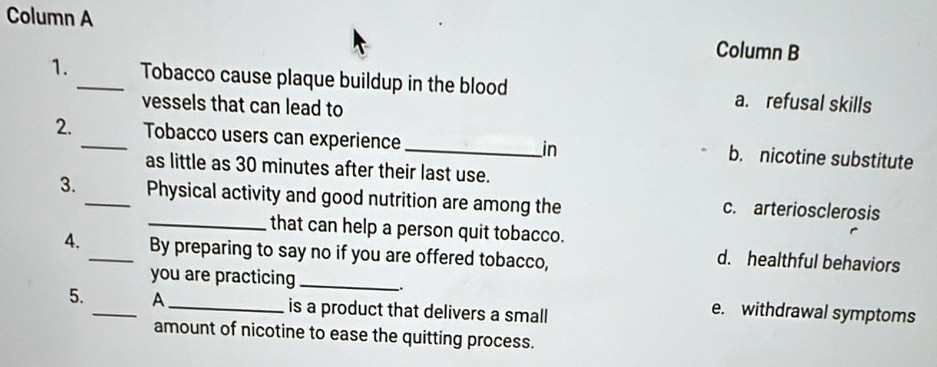 Column A Column B
1. _Tobacco cause plaque buildup in the blood a. refusal skills
vessels that can lead to
2._ Tobacco users can experience_ b. nicotine substitute
in
as little as 30 minutes after their last use.
3. _Physical activity and good nutrition are among the c. arteriosclerosis
_that can help a person quit tobacco.
4. _By preparing to say no if you are offered tobacco,
d. healthful behaviors
you are practicing_
.
5. _A _is a product that delivers a small
e. withdrawal symptoms
amount of nicotine to ease the quitting process.