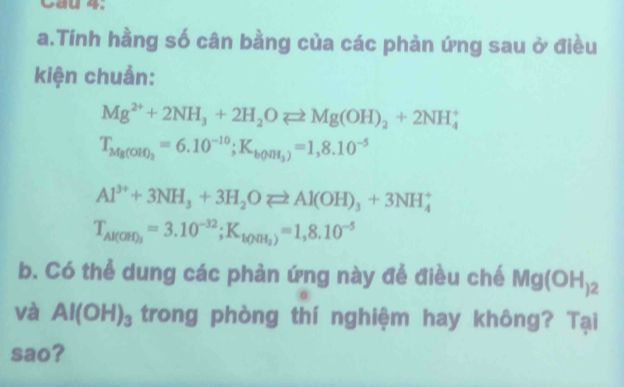 Cau 4. 
a.Tính hằng số cân bằng của các phản ứng sau ở điều 
kiện chuẩn:
Mg^(2+)+2NH_3+2H_2Oleftharpoons Mg(OH)_2+2NH_4^(+
T_Mg(OH)_2)=6.10^(-10); K_b(NH_3)=1,8.10^(-5)
Al^(3+)+3NH_3+3H_2Oleftharpoons Al(OH)_3+3NH_4^(+
T_Al(OH)_3)=3.10^(-32); K_bO(H_3)=1,8.10^(-5)
b. Có thể dung các phản ứng này để điều chế Mg(OH)_2
và Al(OH)_3 trong phòng thí nghiệm hay không? Tại 
sao?