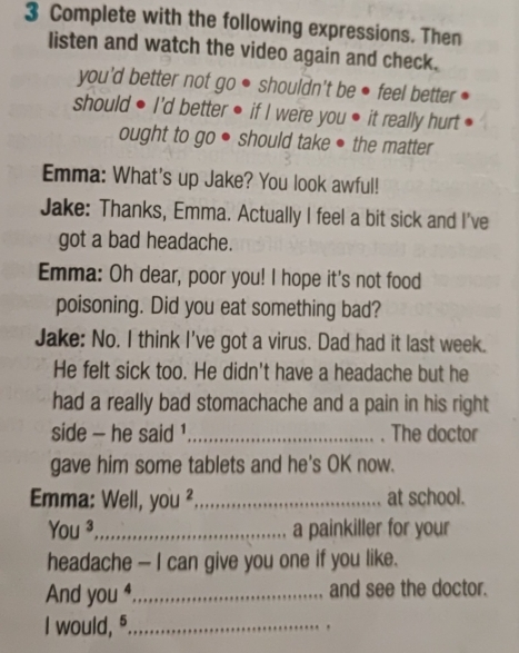 Complete with the following expressions. Then 
listen and watch the video again and check. 
you'd better not go ● shouldn't be ● feel better 
should ● I'd better ● if I were you ● it really hurt 
ought to go ● should take ● the matter 
Emma: What's up Jake? You look awful! 
Jake: Thanks, Emma. Actually I feel a bit sick and I've 
got a bad headache. 
Emma: Oh dear, poor you! I hope it's not food 
poisoning. Did you eat something bad? 
Jake: No. I think I've got a virus. Dad had it last week. 
He felt sick too. He didn't have a headache but he 
had a really bad stomachache and a pain in his right 
side - he said _The doctor 
gave him some tablets and he's OK now. 
Emma: Well, , you ² _at school. 
You ³_ a painkiller for your 
headache — I can give you one if you like. 
And you ⁴_ and see the doctor. 
I would, 5 _