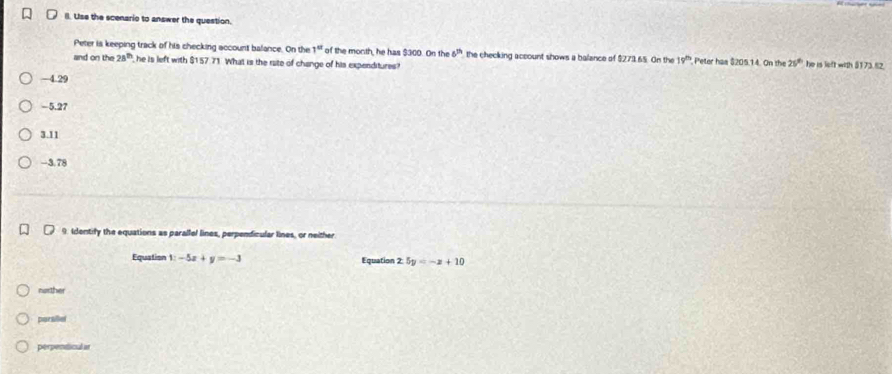 Il. Use the scenario to answer the question.
Peter is keeping track of his checking account balance. On the 1° of the month, he has $300. On the 6^(th) the checking account shows a balance of $279.65. On the 19^(th) Peter has $205.14. On the 25^(th) he is left with §173.82.
and on the 28^(th) he is left with $157.71. What is the rate of change of his expenditures?
—4.29
−5.27
3.11
-3.78
9. Idontify the equations as parallel lines, perpendicular lines, or neither
Equation 1:-5x+y=-3 Equation 2.5y=-x+10
norther
parsillel
perpenticular