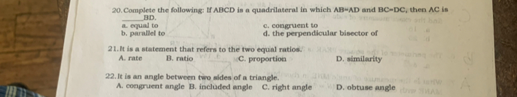 Complete the following: If ABCD is a quadrilateral in which AB=AD and BC=DC , then AC is
_ BD.
a. equal to c. congruent to
b. parallel to d. the perpendicular bisector of
21.It is a statement that refers to the two equal ratios.
A. rate B. ratio C. proportion D. similarity
22.It is an angle between two sides of a triangle.
A. congruent angle B. included angle C. right angle D. obtuse angle