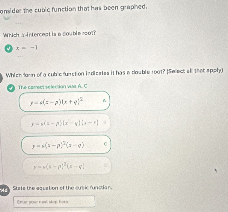 onsider the cubic function that has been graphed.
Which x-intercept is a double root?
x=-1
Which form of a cubic function indicates it has a double root? (Select all that apply)
The correct selection was A, C
y=a(x-p)(x+q)^2 A
y=a(x-p)(x-q)(x-r)
y=a(x-p)^2(x-q) C
y=a(x-p)^3(x-q)
14d State the equation of the cubic function.
Enter your next step here