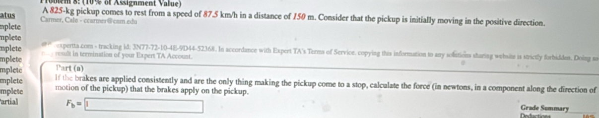 Toblem 8: (10% of Assignment Value) 
A 825-kg pickup comes to rest from a speed of 87.5 km/h in a distance of 150 m. Consider that the pickup is initially moving in the positive direction. 
atus Carmer, Cale - ccarmer@ cnm.edu 
nplete 
nplete 
mplete expertta com - tracking id: 3N77-72-10-4E-9D44-52368. In accordance with Expert TA's Terms of Service. copying thia information to any solutions sharing websim is strictly forbidden. Doing sa 
mplete p y result in termination of your Expert TA Account. 
mplete Part (a) 
mplete If the brakes are applied consistently and are the only thing making the pickup come to a stop, calculate the force (in newtons, in a component along the direction of 
mplete motion of the pickup) that the brakes apply on the pickup. 
artial F_b=□
Grade Summary 
Defictioas