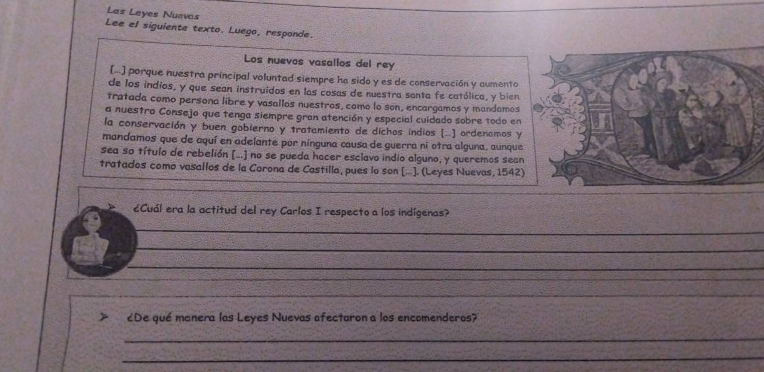 Las Leyes Nuevas 
Lee el siguiente texto. Luego, responde. 
Los nuevos vasalios del rey 
[.] porque nuestra principal voluntad siempre ha sido y es de conservación y aumento 
de los indios, y que sean instruidos en las cosas de nuestra santa fe católica, y bien 
tratada como persona libre y vasallos nuestros, como lo son, encargamos y mandamos 
a nuestro Consejo que tenga siempre gran atención y especial cuidado sobre todo en 
la conservación y buen gobierno y tratamiento de dichos índios [..] ordenamos y 
mandamos que de aquí en adelante por ninguna causa de guerra ni otra alguna, aunque 
sea so título de rebelión [...] no se pueda hacer esclavo indio alguno, y queremos sean 
tratados como vasallos de la Corona de Castilla, pues lo son [...]. (Leyes Nuevas, 1542) 
¿Cuál era la actitud del rey Carlos I respecto a los indígenas? 
_ 
__ 
__ 
_ 
_ 
¿De qué manera las Leyes Nuevas afectaron a los encomenderos? 
_ 
_