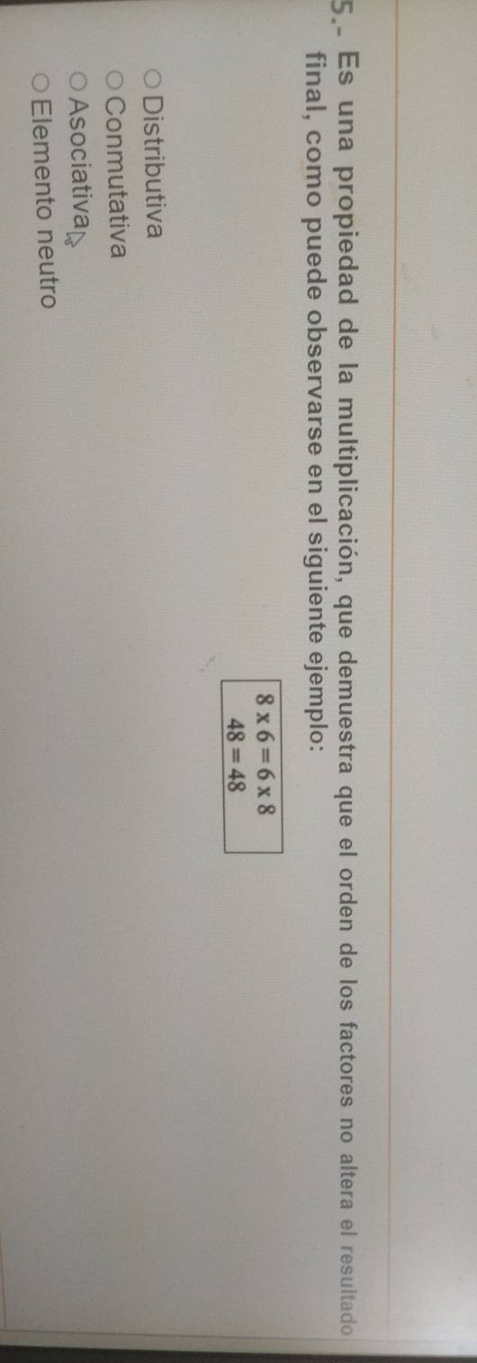 5º Es una propiedad de la multiplicación, que demuestra que el orden de los factores no altera el resultado 
final, como puede observarse en el siguiente ejemplo:
8* 6=6* 8
48=48
Distributiva
Conmutativa
Asociativa
Elemento neutro