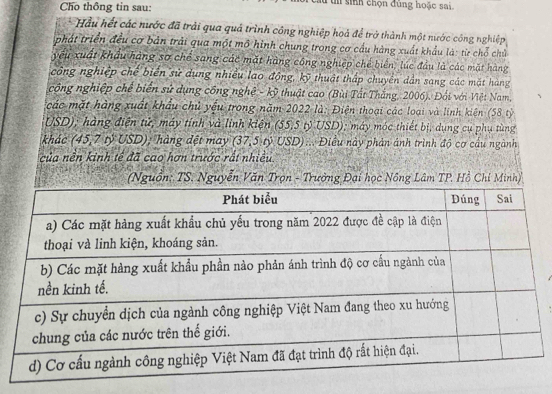 Cho thông tin sau: t sinh chọn đùng hoặc sai 
Hầu hết các nước đã trải qua quả trình công nghiệp hoả để trở thành một nước công nghiệp 
phát triển đều cơ bản trải qua một mô hình chung trong cơ cầu hàng xuất khẩu là: từ chỗ chủ 
yếu xuất khẩu hàng sơ chế sang các mặt hàng công nghiệp chế biển, lúc đầu là các mặt hàng 
công nghiệp chế biển sử dụng nhiều lao động, kỹ thuật thấp chuyền dẫn sang các mặt hàng 
công nghiệp chế biển sử dụng công nghệ - kỹ thuật cao (Bùi Tất Thắng, 2006). Đối với Việt Nam, 
các mặt hàng xuất khẩu chủ yếu trong năm 2022 là: Điện thoại các loại và linh kiện (58 tỷ 
USD); hàng điện tử, máy tính và linh kiện (55,5 tỷ USD); máy móc thiết bị, dụng cụ phụ tùng 
khác 45.7 tỷ USD); hàng đệt may (37,5) USD ):. Điều này phản ảnh trình độ cơ cầu ngành 
của nền kinh tế đã cao hơn trước rất nhiều 
(Nguồn: TS. Nguyễn Văn Trọn - Trưởng Đại học Nông Lâm TP. Hồ Chi Minh)