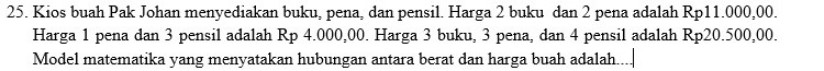 Kios buah Pak Johan menyediakan buku, pena, dan pensil. Harga 2 buku dan 2 pena adalah Rp11.000,00. 
Harga 1 pena dan 3 pensil adalah Rp 4.000,00. Harga 3 buku, 3 pena, dan 4 pensil adalah Rp20.500,00. 
Model matematika yang menyatakan hubungan antara berat dan harga buah adalah....