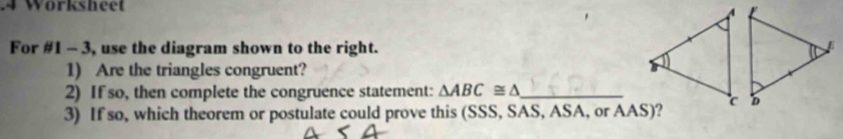 Wörksheet 
For #1 - 3, use the diagram shown to the right. 
1) Are the triangles congruent? 
2) If so, then complete the congruence statement: △ ABC≌ △ _ 
3) If so, which theorem or postulate could prove this (SSS, SAS, ASA, or AAS)?
