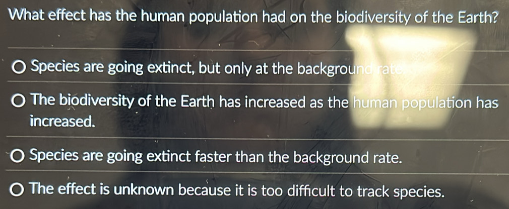 What effect has the human population had on the biodiversity of the Earth?
. Species are going extinct, but only at the background rate
The biodiversity of the Earth has increased as the human population has
increased.
Species are going extinct faster than the background rate.
The effect is unknown because it is too difficult to track species.