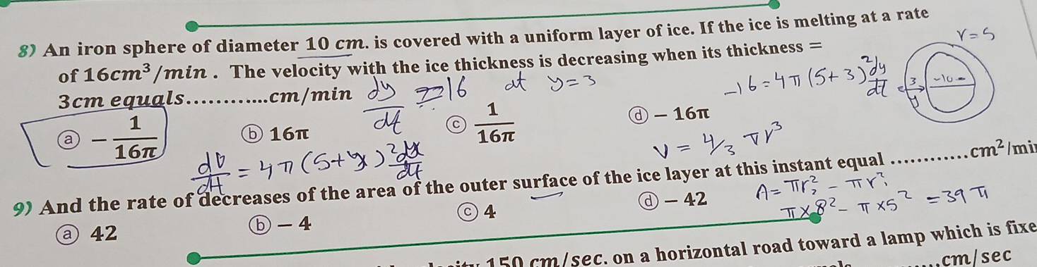 An iron sphere of diameter 10 cm. is covered with a uniform layer of ice. If the ice is melting at a rate
of 16cm^3 /min. The velocity with the ice thickness is decreasing when its thickness =
3cm equals............ cm/min
c  1/16π  
9 - 1/16π   ⓓ - 16π
⑤ 16π
_ cm^2 /mi
9) And the rate of decreases of the area of the outer surface of the ice layer at this instant equal_
ⓓ - 42
○4
a 42 ⓑ -4
150 cm/sec. on a horizontal road toward a lamp which is fixe
cm/sec