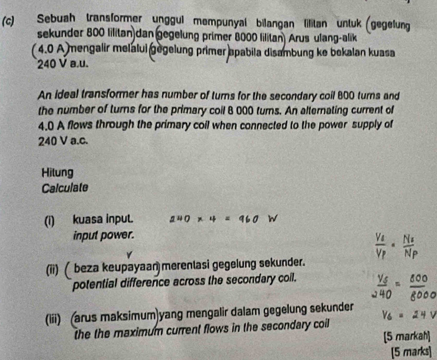 Sebuah transformer unggul mempunyal bilangan lilitan untuk (gegelung 
sekunder 800 lilitan dan gegelung primer 8000 lilitan) Arus ulang-alik 
( 4.0 A )mengalir melalui gegelung primer apabila disambung ke bekalan kuasa
240 V a.u. 
An ideal transformer has number of turns for the secondary coil 800 turns and 
the number of turns for the primary coil 8 000 turns. An alternating current of
4.0 A flows through the primary coil when connected to the power supply of
240 V a.c. 
Hilung 
Calculate 
(i) kuasa inpul. 240* 4=960W
input power. 
(ii)( beza keupayaan merenlasi gegelung sekunder. 
potential difference across the secondary coil. 
(lii) (arus maksimum)yang mengalir dalam gegelung sekunder 
the the maximum current flows in the secondary coil 
[5 markah] 
[5 marks]