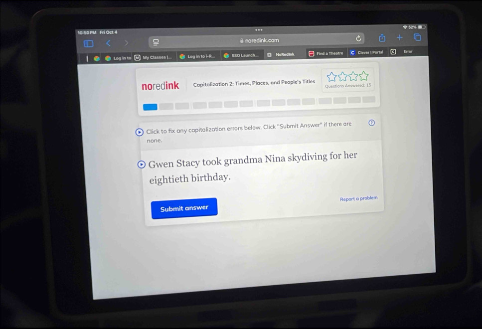 52% 
10:50 PM Fri Oct 4 
.. 
@noredink.com 
Log in to My Classes |--- Log in to i-R.. SSO Launch... NoRedink Find a Theatre C Clever | Portal 
noredink Capitalization 2: Times, Places, and People's Titles 
Questions Answered: 15 
D Click to fix any capitalization errors below. Click "Submit Answer" if there are 
none. 
Gwen Stacy took grandma Nina skydiving for her 
eightieth birthday. 
Submit answer Report a problem