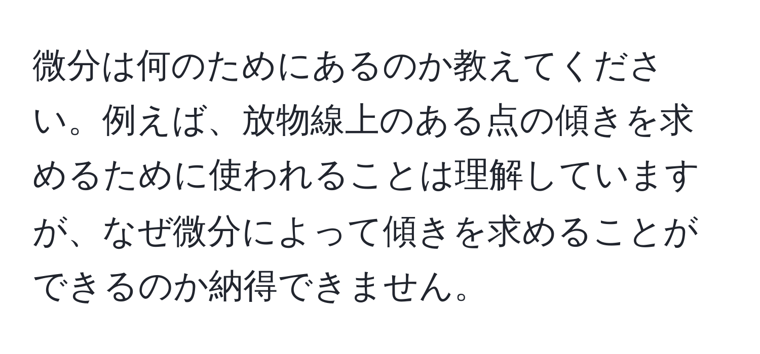 微分は何のためにあるのか教えてください。例えば、放物線上のある点の傾きを求めるために使われることは理解していますが、なぜ微分によって傾きを求めることができるのか納得できません。