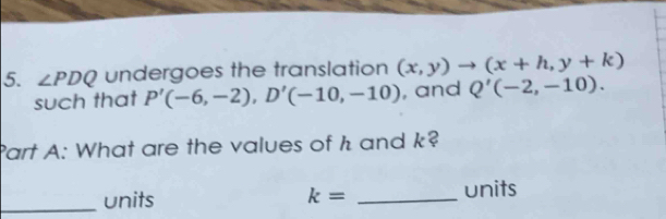 ∠ PDQ undergoes the translation (x,y)to (x+h,y+k)
such that P'(-6,-2), D'(-10,-10) , and Q'(-2,-10). 
Part A: What are the values of h and k? 
_units k= _units