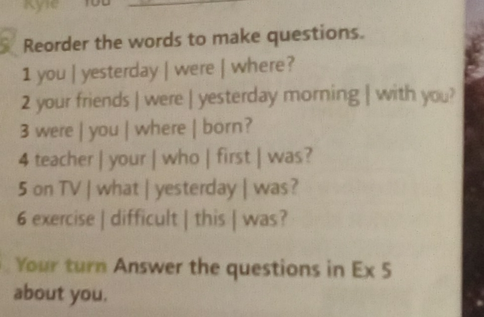 Kyle 
Reorder the words to make questions. 
1 you | yesterday | were | where? 
2 your friends | were | yesterday morning | with you? 
3 were | you | where | born? 
4 teacher | your | who | first | was? 
5 on TV | what | yesterday | was? 
6 exercise | difficult | this | was? 
Your turn Answer the questions in Ex 5 
about you.