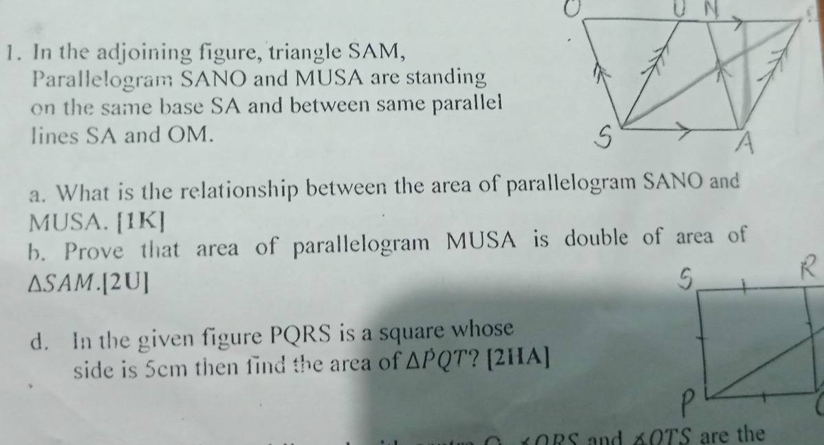 In the adjoining figure, triangle SAM, 
Parallelogram SANO and MUSA are standing 
on the same base SA and between same parallel 
lines SA and OM. 
a. What is the relationship between the area of parallelogram SANO and 
MUSA. [1K] 
b. Prove that area of parallelogram MUSA is double of area of 
∆SAM.[2U] 
d. In the given figure PQRS is a square whose 
side is 5cm then find the area of △ PQT ? [2HA]
∠ ODC nd ∠ OTS are the