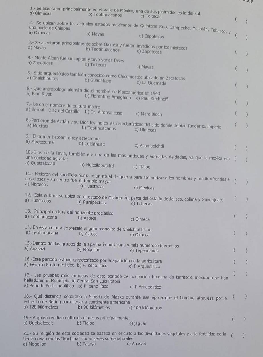 1.- Se asentaron principalmente en el Valle de México, una de sus pirámides es la del sol.
a) Olmecas b) Teotihuacanos c) Toltecas
(
2.- Se ubican sobre los actuales estados mexicanos de Quintana Roo, Campeche, Yucatán, Tabasco, Y (
una parte de Chiapas
a) Olmecas b) Mayas c) Zapotecas
3.- Se asentaron principalmente sobre Oaxaca y fueron invadidos por los mixtecos
a) Mayas b) Teotihuacanos c) Zapotecas
( )
4.- Monte Alban fue su capital y tuvo varias fases
a) Zapotecas b) Toltecas c) Mayas
( )
5.- Sitio arqueológico también conocido como Chicomoztoc ubicado en Zacatecas
a) Chalchihuites b) Guadalupe c) La Quemada
( )
6.- Que antropólogo alemán dio el nombre de Mesoamérica en 1943
a) Paul Rivet b) Florentino Ameghino c) Paul Kirchhoff ( )
7.- Le da el nombre de cultura madre
a) Bernal Díaz del Castillo b) Dr. Alfonso caso c) Marc Bloch
( )
8.-Partieron de Aztlán y su Dios les indico las características del sitio donde debían fundar su imperio  )
a) Mexicas b) Teotihuacanos c) Olmecas
9.- El primer tlatoani o rey azteca fue
a) Moctezuma b) Cuitláhuac c) Acamapichtli
( )
10.-Dios de la Iluvia, también era una de las más antiguas y adoradas deidades, ya que la mexica era ( )
una sociedad agraria:
a) Quetzalcoatl b) Huitzilopotchtli c) Tlàloc
11.- Hicieron del sacrificio humano un ritual de guerra para atemorizar a los hombres y rendir ofrendas a ( )
sus dioses y su centro fuel el templo mayor
a) Mixtecos b) Huastecos c) Mexicas
12.- Esta cultura se ubica en el estado de Michoacán, parte del estado de Jalisco, colima y Guanajuato ( )
a) Huastecos b) Purépechas c) Toltecas
13.- Principal cultura del horizonte preclásico ( )
a) Teotihuacana b) Azteca c) Olmeca
14.-En esta cultura sobresale el gran monolito de Chalchiuhtlicue
a) Teotihuacana b) Azteca c) Olmeca ( )
15.-Dentro del los grupos de la apacharía mexicana y más numeroso fueron los
a) Anasazi b) Mogollón c) Tepehuanes ( )
16.-Este periodo estuvo caracterizado por la aparición de la agricultura
( )
a) Periodo Proto neolítico b) P. ceno lítico c) P Arqueolítico
( )
17.- Las pruebas más antiguas de este periodo de ocupación humana de territorio mexicano se han
hallado en el Municipio de Cedral San Luis Potosí
a) Periodo Proto neolítico b) P. ceno lítico c) P Arqueolítico
18.- Qué distancia separaba a Siberia de Alaska durante esa época que el hombre atraviesa por el ( )
estrecho de Bering para llegar a continente americana
a) 120 kilómetros b) 90 kilómetros c) 100 kilómetros
19.- A quien rendían culto los olmecas principalmente  )
a) Quetzalcoalt b) Tlaloc c) jaguar
20.- Su religión de esta sociedad se basaba en el culto a las divinidades vegetales y a la fertilidad de la ( )
tierra creían en los “kochina” como seres sobrenaturales
a) Mogollon b) Pataya c) Anasazi