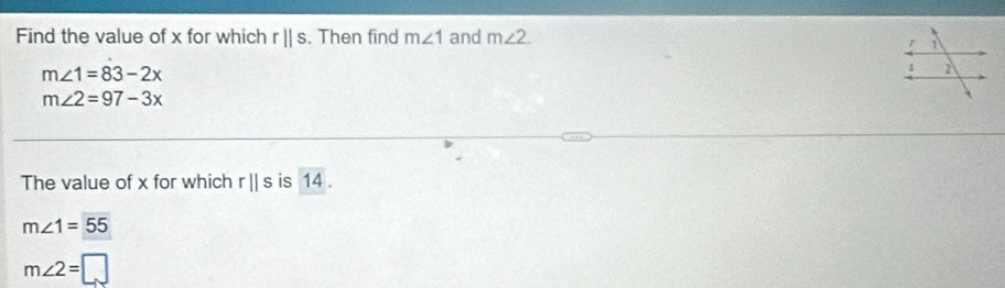 Find the value of x for which rparallel s. Then find m∠ 1 and m∠ 2.
m∠ 1=83-2x
m∠ 2=97-3x
The value of x for which r||s is 14.
m∠ 1=55
m∠ 2=□