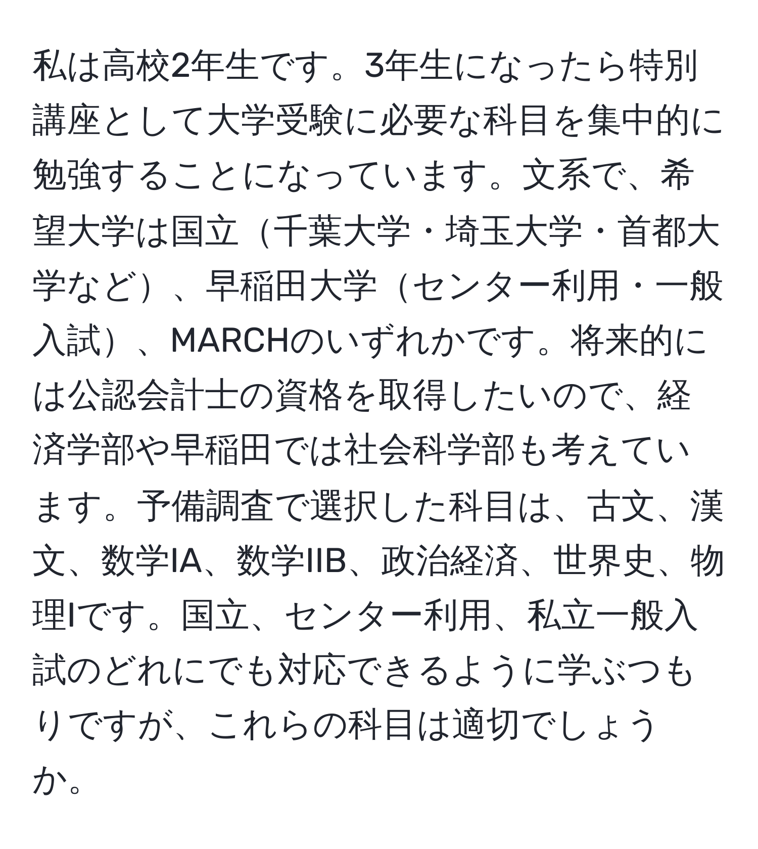 私は高校2年生です。3年生になったら特別講座として大学受験に必要な科目を集中的に勉強することになっています。文系で、希望大学は国立千葉大学・埼玉大学・首都大学など、早稲田大学センター利用・一般入試、MARCHのいずれかです。将来的には公認会計士の資格を取得したいので、経済学部や早稲田では社会科学部も考えています。予備調査で選択した科目は、古文、漢文、数学IA、数学IIB、政治経済、世界史、物理Iです。国立、センター利用、私立一般入試のどれにでも対応できるように学ぶつもりですが、これらの科目は適切でしょうか。