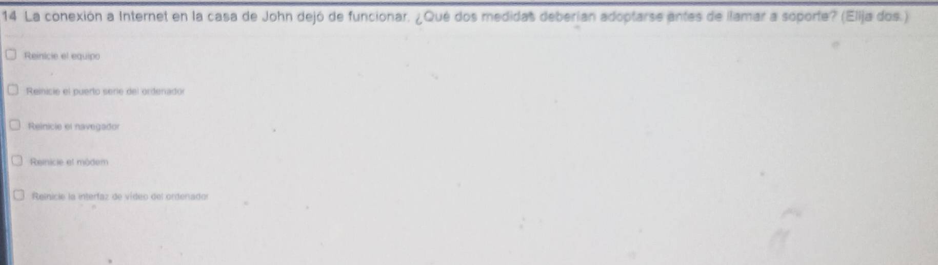 La conexión a Internet en la casa de John dejó de funcionar. ¿Qué dos medidas deberian adoptarse antes de llamar a soporte? (Elija dos.)
Reinicie el equipo
Reinicie el puerto serie del ordenador
Reinicie el navegador
Reinicie et môdem
Reinicie la interfaz de vídeo del ordenador