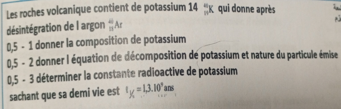 Les roches volcanique contient de potassium 14 beginarrayr 40 19endarray qui donne après 
désintégration de l argon _(18)^(40)Ar
0,5 - 1 donner la composition de potassium
0,5 - 2 donner l équation de décomposition de potassium et nature du particule émise 
≤ 3 déterminer la constante radioactive de potassium 
0 5 - 
sachant que sa demi vie est t_1/2=1,3.10^9ans